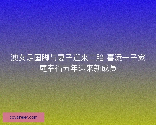 澳女足国脚与妻子迎来二胎 喜添一子家庭幸福五年迎来新成员