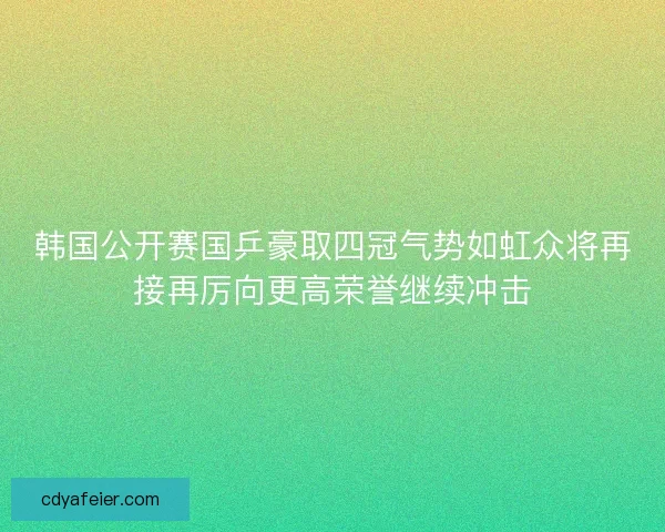 韩国公开赛国乒豪取四冠气势如虹众将再接再厉向更高荣誉继续冲击