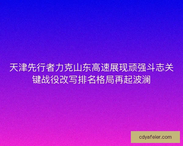 天津先行者力克山东高速展现顽强斗志关键战役改写排名格局再起波澜